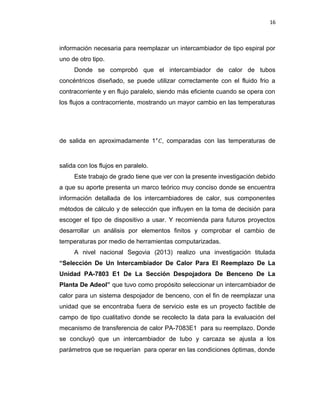 16
información necesaria para reemplazar un intercambiador de tipo espiral por
uno de otro tipo.
Donde se comprobó que el intercambiador de calor de tubos
concéntricos diseñado, se puede utilizar correctamente con el fluido frio a
contracorriente y en flujo paralelo, siendo más eficiente cuando se opera con
los flujos a contracorriente, mostrando un mayor cambio en las temperaturas
de salida en aproximadamente 1°�, comparadas con las temperaturas de
salida con los flujos en paralelo.
Este trabajo de grado tiene que ver con la presente investigación debido
a que su aporte presenta un marco teórico muy conciso donde se encuentra
información detallada de los intercambiadores de calor, sus componentes
métodos de cálculo y de selección que influyen en la toma de decisión para
escoger el tipo de dispositivo a usar. Y recomienda para futuros proyectos
desarrollar un análisis por elementos finitos y comprobar el cambio de
temperaturas por medio de herramientas computarizadas.
A nivel nacional Segovia (2013) realizo una investigación titulada
“Selección De Un Intercambiador De Calor Para El Reemplazo De La
Unidad PA-7803 E1 De La Sección Despojadora De Benceno De La
Planta De Adeol” que tuvo como propósito seleccionar un intercambiador de
calor para un sistema despojador de benceno, con el fin de reemplazar una
unidad que se encontraba fuera de servicio este es un proyecto factible de
campo de tipo cualitativo donde se recolecto la data para la evaluación del
mecanismo de transferencia de calor PA-7083E1 para su reemplazo. Donde
se concluyó que un intercambiador de tubo y carcaza se ajusta a los
parámetros que se requerían para operar en las condiciones óptimas, donde
 