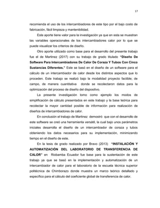 17
recomienda el uso de los intercambiadores de este tipo por el bajo costo de
fabricación, fácil limpieza y mantenibilidad.
Este aporte tiene valor para la investigación ya que en esta se muestran
las variables operacionales de los intercambiadores calor por lo que se
puede visualizar los criterios de diseño.
Otro aporte utilizado como base para el desarrollo del presente trabajo
fue el de Martinez (2017) con su trabajo de grado titulado “Diseño De
Software Para Intercambiadores De Calor De Coraza Y Tubos Con Cinco
Sustancias Diferentes.” Este se basó en el diseño de un software para el
cálculo de un intercambiador de calor desde los distintos aspectos que lo
proceden. Este trabajo se realizó bajo la modalidad proyecto factible; de
campo, de manera cuantitativa donde se recolectaron datos para la
optimización del proceso de diseño del dispositivo.
La presente investigación tomo como ejemplo los modos de
simplificación de cálculo presentados en este trabajo y la base teórica para
recolectar la mayor cantidad posible de información para realización de
diseños de intercambiadores de calor.
En conclusión el trabajo de Martinez demostró que con el desarrollo de
este software se creó una herramienta versátil, la cual bajo unos parámetros
iniciales desarrolla el diseño de un intercambiador de coraza y tubos
obteniendo los datos necesarios para su implementación, minimizando
tiempo en el diseño de este.
En la tesis de grado realizado por Bravo (2013) “INSTALACIÓN Y
AUTOMATIZACIÓN DEL LABORATORIO DE TRANSFERENCIA DE
CALOR” en Riobamba Ecuador fue base para la sustentación de este
trabajo ya que se basó en la implementación y automatización de un
intercambiador de calor para el laboratorio de la escuela técnica superior
politécnica de Chimborazo donde muestra un marco teórico detallado y
específico para el cálculo del coeficiente global de transferencia de calor.
 