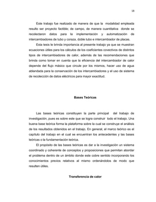 18
Este trabajo fue realizado de manera de que la modalidad empleada
resulto ser proyecto factible; de campo, de manera cuantitativa donde se
recolectaron datos para la implementación y automatización de
intercambiadores de tubo y coraza, doble tubo e intercambiador de placas.
Esta tesis le brinda importancia al presente trabajo ya que se muestran
ecuaciones útiles para los cálculos de los coeficientes covectivos de distintos
tipos de intercambiadores de calor, además de las recomendaciones que
brinda como tomar en cuenta que la eficiencia del intercambiador de calor
depende del flujo másico que circule por los mismos, hacer uso de agua
ablandada para la conservación de los intercambiadores y el uso de sistema
de recolección de datos eléctricos para mayor exactitud.
Bases Teóricas
Las bases teóricas constituyen la parte principal del trabajo de
investigación, pues es sobre este que se logra construir todo el trabajo. Una
buena base teórica forma la plataforma sobre la cual se construye el análisis
de los resultados obtenidos en el trabajo. En general, el marco teórico es el
capítulo del trabajo en el cual se encuentran los antecedentes y las bases
teóricas o la fundamentación teórica.
El propósito de las bases teóricas es dar a la investigación un sistema
coordinado y coherente de conceptos y proposiciones que permitan abordar
el problema dentro de un ámbito donde este cobre sentido incorporando los
conocimientos previos relativos al mismo ordenándolos de modo que
resulten útiles.
Transferencia de calor
 