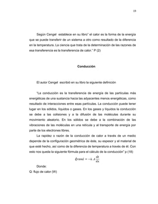 19
Según Cengel establece en su libro” el calor es la forma de la energía
que se puede transferir de un sistema a otro como resultado de la diferencia
en la temperatura. La ciencia que trata de la determinación de las razones de
esa transferencia es la transferencia de calor.” P (2)
Conducción
El autor Cengel escribió en su libro la siguiente definición
“La conducción es la transferencia de energía de las partículas más
energéticas de una sustancia hacia las adyacentes menos energéticas, como
resultado de interacciones entre esas partículas. La conducción puede tener
lugar en los sólidos, líquidos o gases. En los gases y líquidos la conducción
se debe a las colisiones y a la difusión de las moléculas durante su
movimiento aleatorio. En los sólidos se debe a la combinación de las
vibraciones de las moléculas en una retícula y al transporte de energía por
parte de los electrones libres.
La rapidez o razón de la conducción de calor a través de un medio
depende de la configuración geométrica de éste, su espesor y el material de
que esté hecho, así como de la diferencia de temperatura a través de él. Con
esto nos queda la siguiente fórmula para el cálculo de la conducción” p (18)
Donde:
Q: flujo de calor (W)
 