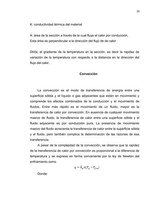 20
K: conductividad térmica del material
A: área de la sección a través de la cual fluye el calor por conducción,
Esta área es perpendicular a la dirección del flujo de de calor
Dt/dx: el gradiente de la temperatura en la sección, es decir la rapidez de
variación de la temperatura con respecto a la distancia en la dirección del
flujo del calor.
Convección
La convección es el modo de transferencia de energía entre una
superficie sólida y el líquido o gas adyacentes que están en movimiento y
comprende los efectos combinados de la conducción y el movimiento de
fluidos. Entre más rápido es el movimiento de un fluido, mayor es la
transferencia de calor por convección. En ausencia de cualquier movimiento
masivo de fluido, la transferencia de calor entre una superficie sólida y el
fluido adyacente es por conducción pura. La presencia de movimiento
masivo del fluido acrecienta la transferencia de calor entre la superficie sólida
y el fluido, pero también complica la determinación de las razones de esa
transferencia.
A pesar de la complejidad de la convección, se observa que la rapidez
de la transferencia de calor por convección es proporcional a la diferencia de
temperatura y se expresa en forma conveniente por la ley de Newton del
enfriamiento como
Donde:
 