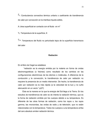 21
: Conductancia convectiva térmica unitaria o coeficiente de transferencia
de calor por convección en la interface líquido-sólido.
A: área superficial en contacto con el fluido en m2
Ts: Temperatura de la superficie, K
: Temperatura del fluido no perturbado lejos de la superficie transmisora
del calor
Radiación
En el libro de Cegel se establece
“radiación es la energía emitida por la materia en forma de ondas
electromagnéticas (o fotones) como resultado de los cambios en las
configuraciones electrónicas de los átomos o moléculas. A diferencia de la
conducción y la convección, la transferencia de calor por radiación no
requiere la presencia de un medio interventor. De hecho, la transferencia de
calor por radiación es la más rápida (a la velocidad de la luz) y no sufre
atenuación en un vacío.” p(27)
Ésta es la manera en la que la energía del Sol llega a la Tierra. En los
estudios de transferencia de calor es de interés la radiación térmica, que es
la forma de radiación emitida por los cuerpos debido a su temperatura. Es
diferente de las otras formas de radiación, como los rayos x, los rayos
gamma, las microondas, las ondas de radio y de televisión, que no están
relacionadas con la temperatura. Todos los cuerpos a una temperatura arriba
del cero absoluto emiten radiación térmica.
 