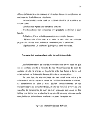 23
difieren de las cámaras de mezclado en el sentido de que no permiten que se
combinen los dos fluidos que intervienen.
Los intercambiadores de calor los podemos clasificar de acuerdo a su
función como:
• Calentadores: Aplica calor sensible a un fluido.
• Condensadores: Son enfriadores cuyo propósito es eliminar el calor
latente.
• Enfriadores: Enfría un fluido generalmente por medio de agua.
• Rehervidores: Conectado a la base de una torre fraccionadora
proporciona calor de re-ebullición que se necesita para la destilación.
• Vaporizadores: Un calentador que vaporiza parte del líquido.
Procesos de transferencia de calor de un intercambiador
Los intercambiadores de calor se pueden clasificar en dos tipos, los que
son de contacto directo e indirecto. En los intercambiadores de calor de
contacto directo, la energía es transferida entre los fluidos a través del
movimiento de partículas del más energético al menos energético.
En este tipo de intercambiador no hay pared entre estos y la
transferencia de calor ocurre a través del contacto entre las dos corrientes.
La transferencia de calor y masa ocurren simultáneamente; en los
intercambiadores de contacto indirecto, el calor se transfiere a través de una
superficie de transferencia de calor, es decir, una pared que separa los dos
fluidos. Los fluidos fríos y calientes fluyen simultáneamente mientras que la
energía térmica se transfiere a través de una pared de separación.
Tipos de Intercambiadores de Calor
 