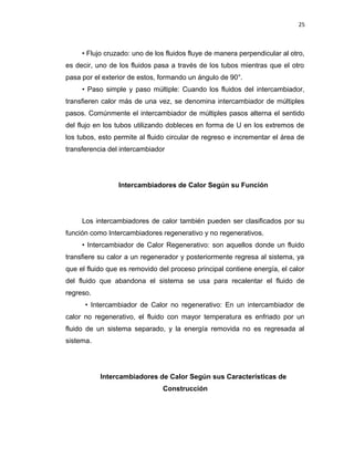 25
• Flujo cruzado: uno de los fluidos fluye de manera perpendicular al otro,
es decir, uno de los fluidos pasa a través de los tubos mientras que el otro
pasa por el exterior de estos, formando un ángulo de 90°.
• Paso simple y paso múltiple: Cuando los fluidos del intercambiador,
transfieren calor más de una vez, se denomina intercambiador de múltiples
pasos. Comúnmente el intercambiador de múltiples pasos alterna el sentido
del flujo en los tubos utilizando dobleces en forma de U en los extremos de
los tubos, esto permite al fluido circular de regreso e incrementar el área de
transferencia del intercambiador
Intercambiadores de Calor Según su Función
Los intercambiadores de calor también pueden ser clasificados por su
función como Intercambiadores regenerativo y no regenerativos.
• Intercambiador de Calor Regenerativo: son aquellos donde un fluido
transfiere su calor a un regenerador y posteriormente regresa al sistema, ya
que el fluido que es removido del proceso principal contiene energía, el calor
del fluido que abandona el sistema se usa para recalentar el fluido de
regreso.
• Intercambiador de Calor no regenerativo: En un intercambiador de
calor no regenerativo, el fluido con mayor temperatura es enfriado por un
fluido de un sistema separado, y la energía removida no es regresada al
sistema.
Intercambiadores de Calor Según sus Características de
Construcción
 