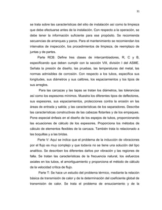 31
se trata sobre las características del sitio de instalación así como la limpieza
que debe efectuarse antes de la instalación. Con respecto a la operación, se
debe tener la información suficiente para ese propósito. Se recomienda
secuencias de arranques y paros. Para el mantenimiento se recomiendan los
intervalos de inspección, los procedimientos de limpieza, de reemplazo de
juntas y de partes.
Parte RCB: Define tres clases de intercambiadores, R, C y B,
especificando que deben cumplir con la sección VIII, división I del ASME.
Señala la presión de diseño, las pruebas, las temperaturas del metal, las
normas admisibles de corrosión. Con respecto a los tubos, especifica sus
longitudes, sus diámetros y sus calibres, los espaciamientos y los tipos de
sus arreglos.
Para las carcazas y las tapas se tratan los diámetros, las tolerancias
así como los espesores mínimos. Muestra los diferentes tipos de deflectores,
sus espesores, sus espaciamientos, protecciones contra la erosión en las
áreas de entrada y salida; y las características de los separadores. Describe
las características constructivas de las cabezas flotantes y de los empaques.
Pone especial énfasis en el diseño de los espejos de tubos, proporcionando
las ecuaciones de cálculo de los espesores. Proporciona los métodos de
cálculo de elementos flexibles de la carcaza. También trata lo relacionado a
las boquillas y a las bridas.
Parte V: Aquí se indica que el problema de la inducción de vibraciones
por el flujo es muy complejo y que todavía no se tiene una solución del tipo
analítico. Se describen los diferentes daños por vibración y las regiones de
falla. Se tratan las características de la frecuencia natural, los esfuerzos
axiales en los tubos, el amortiguamiento y proporciona el método de cálculo
de la velocidad crítica de flujo.
Parte T: Se hace un estudio del problema térmico, mediante la relación
básica de transmisión de calor y de la determinación del coeficiente global de
transmisión de calor. Se trata el problema de ensuciamiento y de la
 