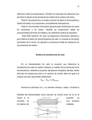 32
diferencia media de temperaturas. También se presentan las relaciones que
permiten el cálculo de las temperaturas medias de la coraza y los tubos.
Parte P: Se proporciona un amplio conjunto de datos en forma gráfica y
tabular de fluidos muy importantes, principalmente hidrocarburos.
Parte D: Se encuentra información general sobre dimensiones de tubos
de conexiones y de bridas. También se proporcionan tablas de
conductividades térmicas de metales y de coeficiente medios de expresión.
Parte RGP (sección 10): Aquí se proporciona información adicional y
guía relativa al diseño de intercambiadores de calor, no incluida en las partes
principales de la norma. Un ejemplo lo constituye la tabla de resistencia de
ensuciamiento de diseño.
Análisis de transferencia de calor
En un intercambiador de calor la ecuación que determina la
transferencia de calor se realiza mediante un análisis de la primera ley de la
termodinámica, mediante la ecuación del balance energético del flujo, donde
todo tipo de energía que entra a un volumen de control, debe ser igual a la
energía que sale, bajo estado estacionario.
Donde los subíndices 𝐸𝑛� � 𝑆𝑎� denotan entrada y salida. Tomando la
totalidad del intercambiador como volumen de control como se ve en la
Figura 5, la ecuación se
convierte en una ecuación
de balance de entalpías
 