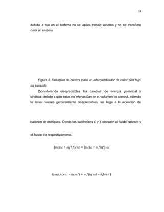 33
debido a que en el sistema no se aplica trabajo externo y no se transfiere
calor al sistema
Figura 5: Volumen de control para un intercambiador de calor con flujo
en paralelo
Considerando despreciables los cambios de energía potencial y
cinética, debido a que estas no interactúan en el volumen de control, además
te tener valores generalmente despreciables, se llega a la ecuación de
balance de entalpias. Donde los subíndices � � � denotan el fluido caliente y
el fluido frio respectivamente.
(�𝑐ℎ𝑐 + ��ℎ�)𝑒𝑛� = (�𝑐ℎ𝑐 + ��ℎ�)𝑠𝑎�
��𝑐(ℎ𝑐𝑒𝑛� − ℎ𝑐𝑠𝑎�) = ��(ℎ�𝑠𝑎� − ℎ�𝑒𝑛� )
 