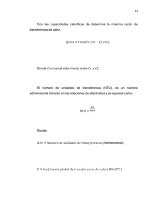 43
Con las capacidades caloríficas de determina la máxima razón de
transferencia de calor.
��𝑎𝑥 = ��𝑖𝑛(𝑇𝑐,𝑒𝑛� − 𝑇�,𝑒𝑛�)
Donde ��𝑖𝑛 es el valor menor entre �𝑐 � ��.
El número de unidades de transferencia (NTU), es un número
adimensional inmerso en las relaciones de efectividad y se expresa como:
𝑁𝑇� =
Donde:
𝑁𝑇� = 𝑁u�𝑒�𝑜 𝑑𝑒 𝑢𝑛𝑖𝑑𝑎𝑑𝑒𝑠 𝑑𝑒 ��𝑎𝑛𝑠�𝑒�𝑒𝑛𝑐𝑖𝑎 (Adimensional)
� = �𝑜𝑒�𝑖𝑐𝑖𝑒𝑛�𝑒 ��𝑜𝑏𝑎� 𝑑𝑒 ��𝑎𝑛𝑠�𝑒�𝑒𝑛𝑐𝑖𝑎 𝑑𝑒 𝑐𝑎�𝑜�( �/�2°� )
 