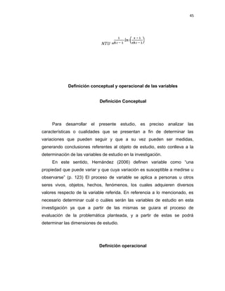 45
𝑁𝑇� =
Definición conceptual y operacional de las variables
Definición Conceptual
Para desarrollar el presente estudio, es preciso analizar las
características o cualidades que se presentan a fin de determinar las
variaciones que pueden seguir y que a su vez pueden ser medidas,
generando conclusiones referentes al objeto de estudio, esto conlleva a la
determinación de las variables de estudio en la investigación.
En este sentido, Hernández (2006) definen variable como “una
propiedad que puede variar y que cuya variación es susceptible a medirse u
observarse” (p. 123) El proceso de variable se aplica a personas u otros
seres vivos, objetos, hechos, fenómenos, los cuales adquieren diversos
valores respecto de la variable referida. En referencia a lo mencionado, es
necesario determinar cuál o cuáles serán las variables de estudio en esta
investigación ya que a partir de las mismas se guiara el proceso de
evaluación de la problemática planteada, y a partir de estas se podrá
determinar las dimensiones de estudio.
Definición operacional
 