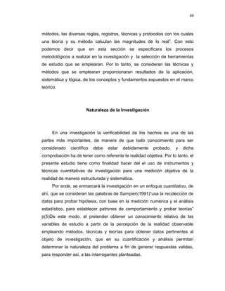 49
métodos, las diversas reglas, registros, técnicas y protocolos con los cuales
una teoría y su método calculan las magnitudes de lo real”. Con esto
podemos decir que en esta sección se especificara los procesos
metodológicos a realizar en la investigación y la selección de herramientas
de estudio que se emplearan. Por lo tanto, se consideran las técnicas y
métodos que se emplearan proporcionaran resultados de la aplicación,
sistemática y lógica, de los conceptos y fundamentos expuestos en el marco
teórico.
Naturaleza de la Investigación
En una investigación la verificabilidad de los hechos es una de las
partes más importantes, de manera de que todo conocimiento para ser
considerado científico debe estar debidamente probado, y dicha
comprobación ha de tener como referente la realidad objetiva. Por lo tanto, el
presente estudio tiene como finalidad hacer del el uso de instrumentos y
técnicas cuantitativas de investigación para una medición objetiva de la
realidad de manera estructurada y sistemática.
Por ende, se enmarcará la investigación en un enfoque cuantitativo, de
ahí, que se consideran las palabras de Sampieri(1991)”usa la recolección de
datos para probar hipótesis, con base en la medición numérica y el análisis
estadístico, para establecer patrones de comportamiento y probar teorías”
p(5)De este modo, al pretender obtener un conocimiento relativo de las
variables de estudio a partir de la percepción de la realidad observable
empleando métodos, técnicas y teorías para obtener datos pertinentes al
objeto de investigación, que en su cuantificación y análisis permitan
determinar la naturaleza del problema a fin de generar respuestas validas,
para responder así, a las interrogantes planteadas.
 