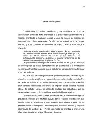 50
Tipo de Investigación
Considerando lo antes mencionado, se establece el tipo de
investigación donde se hará referencias a la clase de estudio que se va a
realizar, orientando la finalidad general y sobre la manera de recoger las
informaciones o datos necesarios. De ahí, que se selecciona la de campo,
De ahí, que se considera la definición de Bravo (1985), el cual indica lo
siguiente:
“Se llama también investigación sobre el terreno. Es importante en
las ciencias sociales realizar este tipo de investigaciones ya que,
siendo su objeto natural de estudio y sus acciones, es
perfectamente pertinente abocarse a estudiar fenómenos en la
realidad misma donde se producen” (p. 73).
Lo que es necesario dejar claramente establecido es que en este tipo
de investigación se realiza completamente en el ambiente y el investigador
no podrá controlar las variables pero si estudiarlas para posteriormente llegar
a las conclusiones.
Así, este tipo de investigación sirve para comprender y resolver alguna
situación concreta, problema o necesidad en un determinado contexto. Por
tal razón, se trabaja en un ambiente natural para que los datos a recabar
sean veraces y confiables. Por ende, se empleará en el contexto industrial
objeto de estudio porque se pretende analizar las estructuras que se
desenvuelven en un contexto cotidiano y real del objeto a analizar.
Del mismo modo, el estudio se enmarcará bajo el nivel de investigación
proyectiva, definido por Hurtado (2008) como “aquella investigación que
intenta proponer soluciones a una situación determinada a partir de un
proceso previo de indagación. Implica explorar, describir, explicar y proponer
alternativas de cambio”, (p. 117). De este modo, se orientará a proveer una
alternativa de solución a la problemática planteada.
 