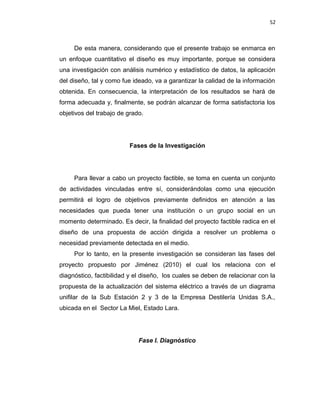 52
De esta manera, considerando que el presente trabajo se enmarca en
un enfoque cuantitativo el diseño es muy importante, porque se considera
una investigación con análisis numérico y estadístico de datos, la aplicación
del diseño, tal y como fue ideado, va a garantizar la calidad de la información
obtenida. En consecuencia, la interpretación de los resultados se hará de
forma adecuada y, finalmente, se podrán alcanzar de forma satisfactoria los
objetivos del trabajo de grado.
Fases de la Investigación
Para llevar a cabo un proyecto factible, se toma en cuenta un conjunto
de actividades vinculadas entre sí, considerándolas como una ejecución
permitirá el logro de objetivos previamente definidos en atención a las
necesidades que pueda tener una institución o un grupo social en un
momento determinado. Es decir, la finalidad del proyecto factible radica en el
diseño de una propuesta de acción dirigida a resolver un problema o
necesidad previamente detectada en el medio.
Por lo tanto, en la presente investigación se consideran las fases del
proyecto propuesto por Jiménez (2010) el cual los relaciona con el
diagnóstico, factibilidad y el diseño, los cuales se deben de relacionar con la
propuesta de la actualización del sistema eléctrico a través de un diagrama
unifilar de la Sub Estación 2 y 3 de la Empresa Destilería Unidas S.A.,
ubicada en el Sector La Miel, Estado Lara.
Fase I. Diagnóstico
 