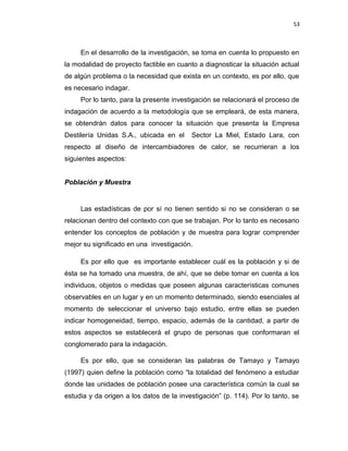 53
En el desarrollo de la investigación, se toma en cuenta lo propuesto en
la modalidad de proyecto factible en cuanto a diagnosticar la situación actual
de algún problema o la necesidad que exista en un contexto, es por ello, que
es necesario indagar.
Por lo tanto, para la presente investigación se relacionará el proceso de
indagación de acuerdo a la metodología que se empleará, de esta manera,
se obtendrán datos para conocer la situación que presenta la Empresa
Destilería Unidas S.A., ubicada en el Sector La Miel, Estado Lara, con
respecto al diseño de intercambiadores de calor, se recurrieran a los
siguientes aspectos:
Población y Muestra
Las estadísticas de por sí no tienen sentido si no se consideran o se
relacionan dentro del contexto con que se trabajan. Por lo tanto es necesario
entender los conceptos de población y de muestra para lograr comprender
mejor su significado en una investigación.
Es por ello que es importante establecer cuál es la población y si de
ésta se ha tomado una muestra, de ahí, que se debe tomar en cuenta a los
individuos, objetos o medidas que poseen algunas características comunes
observables en un lugar y en un momento determinado, siendo esenciales al
momento de seleccionar el universo bajo estudio, entre ellas se pueden
indicar homogeneidad, tiempo, espacio, además de la cantidad, a partir de
estos aspectos se establecerá el grupo de personas que conformaran el
conglomerado para la indagación.
Es por ello, que se consideran las palabras de Tamayo y Tamayo
(1997) quien define la población como “la totalidad del fenómeno a estudiar
donde las unidades de población posee una característica común la cual se
estudia y da origen a los datos de la investigación” (p. 114). Por lo tanto, se
 