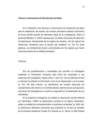 55
Técnica e Instrumento de Recolección de Datos
En lo referente a las técnicas e instrumentos de recolección de datos
para la exploración del estudio, las mismas permitieron obtener información
de forma directa durante las diferentes fases de la investigación. Sobre el
particular Méndez, C. (2001) expresa que “se refiere al proceso de obtención
de testimonios, directamente de los sujetos de estudios, a fin de adquirir las
referencias necesarias para el estudio del problema” (p. 16). En otras
palabras, los fundamentos fueron suministrados por los sujetos que hacen
vida activa dentro de la realidad estudiada.
Técnicas
Son los procedimientos y actividades que permiten al investigador
recolectar la información necesaria para tener las respuestas a sus
preguntas de investigación. Según Arias, F. (ob. cit.) “son las distintas formas
o maneras de obtener la información como es la observación y la encuesta”
(p. 67). De esta manera, se identificaron de manera adecuada las
características del entorno en el ámbito laboral, además de las percepciones
que tienen los trabajadores en cuanto su seguridad en el desempeño de sus
actividades.
En la presente investigación se empleó la observación directa definida
por Hernández. (1988) “la observación consiste en el registro sistemático,
cálido y confiable de comportamientos o conductas manifiestas” (p. 309). Así,
se observaran diferentes situaciones que presentan en el área de cereales
de la empresa Destilerías Unidas S.A ubicada en el Sector La Miel Estado
 