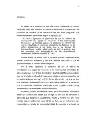 57
Validación
La validez de la investigación está relacionada con la veracidad de sus
resultados, para ello, se toman en cuenta la revisión de la presentación del
contenido, el contraste de los indicadores con los ítems (preguntas) que
miden las variables pertinentes. Según Rusque (2003)
“la validez representa la posibilidad de que un método de
investigación sea capaz de responder a las interrogantes
formuladas. La fiabilidad designa la capacidad de obtener los
mismos resultados de diferentes situaciones. La fiabilidad no se
refiere directamente a los datos, sino a las técnicas de
instrumentos de medida y observación, es decir, al grado en que
las respuestas son independientes de las circunstancias
accidentales de la investigación.” P (134).
En ese sentido, se estima como el hecho de que una prueba sea de tal
manera concebida, elaborada y aplicada, además, que mida lo que se
propone medir en el contexto de la indagación.
Por lo tanto, representa la posibilidad de que un método de
investigación sea capaz de responder a las interrogantes formuladas, tal
como lo plantean Hernández, Fernández y Baptista (2014) quienes indican
que es “el grado en el cual el instrumento refleja un dominio específico de
contenido de lo que se mide” (p. 278). En sentido amplio y general, se dice
que un estudio de indagación tendrá un alto nivel de validez en la medida en
que sus resultados manifiesten una imagen lo más completa posible, clara y
representativa de la realidad o situación estudiada.
En efecto, cuando se estima la validez de un instrumento, se necesita
saber qué característica desea que prediga, de ahí, que se considera el
contenido que describe el cuestionario, Palella y Martins (ob. cit.) “este
método trata de determinar hasta dónde los ítems de un instrumento son
representativos (grado de representatividad) del dominio o universo de
 