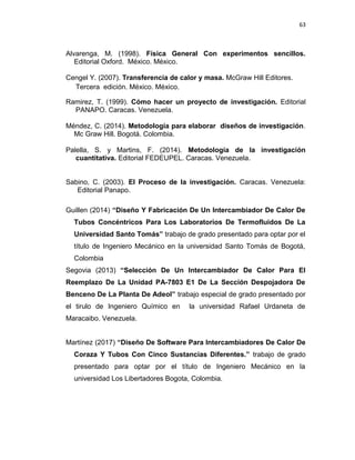 63
Alvarenga, M. (1998). Física General Con experimentos sencillos.
Editorial Oxford. México. México.
Cengel Y. (2007). Transferencia de calor y masa. McGraw Hill Editores.
Tercera edición. México. México.
Ramirez, T. (1999). Cómo hacer un proyecto de investigación. Editorial
PANAPO. Caracas. Venezuela.
Méndez, C. (2014). Metodología para elaborar diseños de investigación.
Mc Graw Hill. Bogotá. Colombia.
Palella, S. y Martins, F. (2014). Metodología de la investigación
cuantitativa. Editorial FEDEUPEL. Caracas. Venezuela.
Sabino, C. (2003). El Proceso de la investigación. Caracas. Venezuela:
Editorial Panapo.
Guillen (2014) “Diseño Y Fabricación De Un Intercambiador De Calor De
Tubos Concéntricos Para Los Laboratorios De Termofluidos De La
Universidad Santo Tomás” trabajo de grado presentado para optar por el
título de Ingeniero Mecánico en la universidad Santo Tomás de Bogotá,
Colombia
Segovia (2013) “Selección De Un Intercambiador De Calor Para El
Reemplazo De La Unidad PA-7803 E1 De La Sección Despojadora De
Benceno De La Planta De Adeol” trabajo especial de grado presentado por
el tirulo de Ingeniero Químico en la universidad Rafael Urdaneta de
Maracaibo. Venezuela.
Martínez (2017) “Diseño De Software Para Intercambiadores De Calor De
Coraza Y Tubos Con Cinco Sustancias Diferentes.” trabajo de grado
presentado para optar por el título de Ingeniero Mecánico en la
universidad Los Libertadores Bogota, Colombia.
 