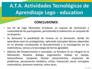 GC-F-004 V.01
A.T.A. Actividades Tecnológicas de
Aprendizaje Lego - education
CONCLUSIONES:
• Los kit de Lego Edutcation brindaron un espacio de motivación y
creatividad de los participantes, permitiendo la elaboración en conjunto de
un proyecto.
• Se demostró la posibilidad de innovar en la formación, donde los
aprendices sean los protagonistas, aplicando conceptos básicos adquiridos
en su titulado incentivando al descubrimiento y la investigación en las
matemáticas, ciencia y la tecnología de forma agradable.
• Además del fortalecimiento e conceptos, se fortalece el ser integral en la
Motivación, Respeto, dialogo, organización, trabajo en equipo,
autoconfianza, compartir, retener conocimientos, resolución de
problemas, pensamiento simbólico, crítico, Interacción social, conceptos
matemáticos, destrezas motrices, entre otras.
 