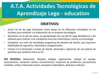 GC-F-004 V.01
A.T.A. Actividades Tecnológicas de
Aprendizaje Lego - education
OBJETIVOS:
• Incluir los kit de Lego Edutcation como apoyo en las diferentes actividades en los
titulados que conlleven a la elaboración de un proyecto tecnológico.
• Demostrar en la sala de clases, las posibilidades del uso del kit Lego MindStorms y del
software para motivar a los estudiantes hacia las matemáticas, ciencia y la tecnología.
• Completar una serie de actividades progresivas de desafíos de diseño, que requieren
habilidades de ingeniería, matemática y programación.
• Innovar en la formación a través de diseño, desarrollo y aplicación de una batería de
prácticas que conlleven hacia un fin.
SER INTEGRAL: Motivación, Respeto, dialogo, organización, trabajo en equipo,
autoconfianza, compartir, retener conocimientos, resolución de problemas, pensamiento
simbólico, crítico, Interacción social, conceptos matemáticos, destrezas motrices.
 