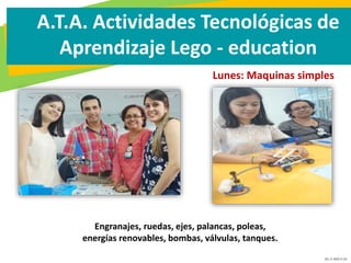 GC-F-004 V.01
A.T.A. Actividades Tecnológicas de
Aprendizaje Lego - education
Lunes: Maquinas simples
Engranajes, ruedas, ejes, palancas, poleas,
energías renovables, bombas, válvulas, tanques.
 