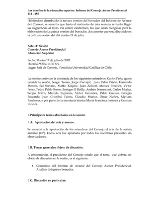 Los desafíos de la educación superior: Informe del Consejo Asesor Presidencial
234 - 455
___________________________________________________________________
Habiéndose distribuido la tercera versión del borrador del Informe de Avance
del Consejo, se acuerda que hasta el miércoles de esta semana se harán llegar
las sugerencias al texto, vía correo electrónico, las que serán recogidas para la
elaboración de la quinta versión del borrador, documento que será discutido en
la próxima sesión del día martes 17 de julio.


Acta 11° Sesión
Consejo Asesor Presidencial
Educación Superior

Fecha: Martes 17 de julio de 2007
Horario: 9:30 a 13:30 hrs.
Lugar: Sala de Consejo, Pontificia Universidad Católica de Chile.


La sesión contó con la asistencia de los siguientes miembros: Carlos Peña, quien
preside la sesión, Sergio Torres, Jorge Carvajal, Juan Pablo Prieto, Fernando
Montes, Sol Serrano, Matko Koljatic, Juan Zolezzi, Mónica Jiménez, Víctor
Pérez, Pedro Pablo Rosso, Enrique O´Reilly, Andrés Bernasconi, Carlos Mujica,
Sergio Bravo, Marcela Espinoza, Víctor Gonzalez, Pablo Cuevas, Giorgio
Boccardo, Juan Cristóbal Palma, Claudio Muñoz, Omar Nuñez, Myriam
Barahona, y por parte de la secretaría técnica Maria Francisca Jiménez y Cristian
Inzulza.


I. Principales temas abordados en la sesión:

I. A. Aprobación del acta y anexos.

Se sometió a la aprobación de los miembros del Consejo el acta de la sesión
anterior (10°). Dicha acta fue aprobada por todos los miembros presentes sin
observaciones.


I. B. Temas generales objeto de discusión.

A continuación, el presidente del Consejo señaló que el tema que deberá ser
objeto de discusión en la sesión, es el siguiente:

   •   Contenido del Informe de Avance del Consejo Asesor Presidencial.
       Análisis del quinto borrador.


I. C. Discusión en particular:
 