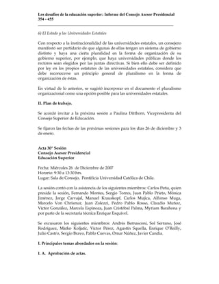 Los desafíos de la educación superior: Informe del Consejo Asesor Presidencial
354 - 455
___________________________________________________________________

6) El Estado y las Universidades Estatales

Con respecto a la institucionalidad de las universidades estatales, un consejero
manifestó ser partidario de que algunas de ellas tengan un sistema de gobierno
distinto y haya una cierta pluralidad en la forma de organización de su
gobierno superior, por ejemplo, que haya universidades públicas donde los
rectores sean elegidos por las juntas directivas. Si bien ello debe ser definido
por ley en los propios estatutos de las universidades estatales, considera que
debe reconocerse un principio general de pluralismo en la forma de
organización de éstas.

En virtud de lo anterior, se sugirió incorporar en el documento el pluralismo
organizacional como una opción posible para las universidades estatales.

II. Plan de trabajo.

Se acordó invitar a la próxima sesión a Paulina Dittborn, Vicepresidenta del
Consejo Superior de Educación.

Se fijaron las fechas de las próximas sesiones para los días 26 de diciembre y 3
de enero.


Acta 30° Sesión
Consejo Asesor Presidencial
Educación Superior

Fecha: Miércoles 26 de Diciembre de 2007
Horario: 9:30 a 13:30 hrs.
Lugar: Sala de Consejo, Pontificia Universidad Católica de Chile.

La sesión contó con la asistencia de los siguientes miembros: Carlos Peña, quien
preside la sesión, Fernando Montes, Sergio Torres, Juan Pablo Prieto, Mónica
Jiménez, Jorge Carvajal, Manuel Krauskopf, Carlos Mujica, Alfonso Muga,
Marcelo Von Chrismar, Juan Zolezzi, Pedro Pablo Rosso, Claudio Muñoz,
Víctor González, Marcela Espinoza, Juan Cristóbal Palma, Myriam Barahona y
por parte de la secretaría técnica Enrique Esquivel.

Se excusaron los siguientes miembros: Andrés Bernasconi, Sol Serrano, José
Rodríguez, Matko Koljatic, Víctor Pérez, Agustín Squella, Enrique O’Reilly,
Julio Castro, Sergio Bravo, Pablo Cuevas, Omar Núñez, Javier Candia.

I. Principales temas abordados en la sesión:

I. A. Aprobación de actas.
 