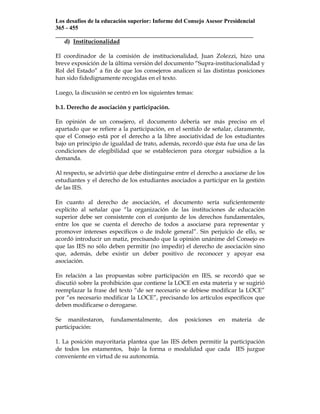 Los desafíos de la educación superior: Informe del Consejo Asesor Presidencial
365 - 455
___________________________________________________________________
   d) Institucionalidad

El coordinador de la comisión de institucionalidad, Juan Zolezzi, hizo una
breve exposición de la última versión del documento “Supra-institucionalidad y
Rol del Estado” a fin de que los consejeros analicen si las distintas posiciones
han sido fidedignamente recogidas en el texto.

Luego, la discusión se centró en los siguientes temas:

b.1. Derecho de asociación y participación.

En opinión de un consejero, el documento debería ser más preciso en el
apartado que se refiere a la participación, en el sentido de señalar, claramente,
que el Consejo está por el derecho a la libre asociatividad de los estudiantes
bajo un principio de igualdad de trato, además, recordó que ésta fue una de las
condiciones de elegibilidad que se establecieron para otorgar subsidios a la
demanda.

Al respecto, se advirtió que debe distinguirse entre el derecho a asociarse de los
estudiantes y el derecho de los estudiantes asociados a participar en la gestión
de las IES.

En cuanto al derecho de asociación, el documento sería suficientemente
explícito al señalar que “la organización de las instituciones de educación
superior debe ser consistente con el conjunto de los derechos fundamentales,
entre los que se cuenta el derecho de todos a asociarse para representar y
promover intereses específicos o de índole general”. Sin perjuicio de ello, se
acordó introducir un matiz, precisando que la opinión unánime del Consejo es
que las IES no sólo deben permitir (no impedir) el derecho de asociación sino
que, además, debe existir un deber positivo de reconocer y apoyar esa
asociación.

En relación a las propuestas sobre participación en IES, se recordó que se
discutió sobre la prohibición que contiene la LOCE en esta materia y se sugirió
reemplazar la frase del texto “de ser necesario se debiese modificar la LOCE”
por “es necesario modificar la LOCE”, precisando los artículos específicos que
deben modificarse o derogarse.

Se manifestaron,     fundamentalmente,      dos   posiciones   en    materia     de
participación:

1. La posición mayoritaria plantea que las IES deben permitir la participación
de todos los estamentos, bajo la forma o modalidad que cada IES juzgue
conveniente en virtud de su autonomía.
 