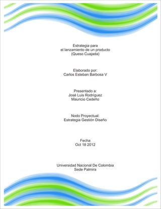 Estrategia para
  el lanzamiento de un producto
         (Queso Cuajada)



        Elaborado por:
   Carlos Esteban Barbosa V



         Presentado a:
      José Luis Rodríguez
        Mauricio Cedeño



        Nodo Proyectual:
    Estrategia Gestión Diseño




            Fecha
          Oct 18 2012




Universidad Nacional De Colombia
          Sede Palmira
 