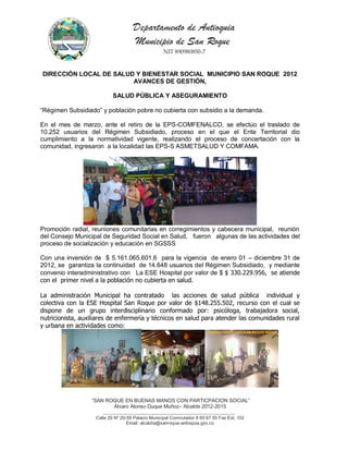 Departamento de Antioquia
                                     Municipio de San Roque
                                                   NIT 890980850-7


DIRECCIÓN LOCAL DE SALUD Y BIENESTAR SOCIAL MUNICIPIO SAN ROQUE 2012
                        AVANCES DE GESTIÓN,

                           SALUD PÚBLICA Y ASEGURAMIENTO

“Régimen Subsidiado” y población pobre no cubierta con subsidio a la demanda.

En el mes de marzo, ante el retiro de la EPS-COMFENALCO, se efectúo el traslado de
10.252 usuarios del Régimen Subsidiado, proceso en el que el Ente Territorial dio
cumplimiento a la normatividad vigente, realizando el proceso de concertación con la
comunidad, ingresaron a la localidad las EPS-S ASMETSALUD Y COMFAMA.




Promoción radial, reuniones comunitarias en corregimientos y cabecera municipal, reunión
del Consejo Municipal de Seguridad Social en Salud, fueron algunas de las actividades del
proceso de socialización y educación en SGSSS

Con una inversión de $ 5.161.065.601.6 para la vigencia de enero 01 – diciembre 31 de
2012, se garantiza la continuidad de 14.648 usuarios del Régimen Subsidiado, y mediante
convenio interadministrativo con La ESE Hospital por valor de $ $ 330.229.956, se atiende
con el primer nivel a la población no cubierta en salud.

La administración Municipal ha contratado las acciones de salud pública individual y
colectiva con la ESE Hospital San Roque por valor de $148.255.502, recurso con el cual se
dispone de un grupo interdisciplinario conformado por: psicóloga, trabajadora social,
nutricionista, auxiliares de enfermería y técnicos en salud para atender las comunidades rural
y urbana en actividades como:




                  “SAN ROQUE EN BUENAS MANOS CON PARTICPACION SOCIAL”
                         Álvaro Alonso Duque Muñoz– Alcalde 2012-2015
                        __________________________________________________________
                    Calle 20 Nº 20-59 Palacio Municipal Conmutador 8 65 67 55 Fax Ext. 102
                                   Email: alcaldía@sanroque-antioquia.gov.co
 