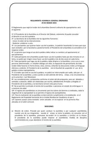 REGLAMENTO ASAMBLEA GENERAL ORDINARIA
29 DE MARZO 2015
El Reglamento que regirá el orden de la Asamblea General ordinaria de copropietarios será
el siguiente:
1º. El Presidente de la Asamblea es el Director del Debate, solamente él puede conceder
el derecho al uso de la palabra.
2º. La Secretaría de la Asamblea ene las siguientes funciones:
- Llevar el orden de las intervenciones
- Redactar y elaborar e acta
3º. Los parcipantes que quieran hacer uso de la palabra , la pedirán levantando la mano para que
sean anotados por la Secretaría y posteriormente el Presidente de la Asamblea la concederá en el
respecvo orden.
4º. La persona que tenga el uso de la palabra debe indicar su nombre y el apartamento al
que pertenece.
5º. Cada parcipante de la Asamblea puede hacer uso de la palabra hasta por dos minutos en un
tema, no podrá por ningún movo hacer uso de la palabra más de dos veces en cada tema.
6º. Todo parcipante que haga uso de la palabra, debe dirigirse a la Asamblea, y no a una o unas
personas determinadas, ni entablar diálogo con ellos, la exposición de pensamiento de todo
orador debe hacerse en forma breve, clara, concisa, evitando las discusiones inúles y el lenguaje
ofensivo y violento. El President e de la asamblea ene la facultad de suspender el uso de la
palabra a estos copropietarios.
7º. El orador que esté en uso de la palabra, no podrá ser interrumpido por nadie, sólo por el
Presidente de la asamblea y esto cuando se esté saliendo del tema, empo, o las circunstancias
así lo ameriten. ( ver Mociones)
8º. Las consideraciones y propuestas conforme el orden del día propuesto, para ser debadas y
somedas a votación, deben ser elaboradas por escrito, debidamente ﬁrmadas y dirigidas al
Presidente de la asamblea, y la Secretaría tomará nota para el acta.
9º. No se permite la entrada al recinto de la asamblea a personas en estado de embriaguez ni
a menores de edad.
10º. El ingreso de asambleístas es únicamente para los tulares de dominio a creditados, dada la
magnitud de la copropiedad no se permite el ingreso de acompañantes.
11º. Para la realización de la asamblea se dará estricto cumplimiento a lo establecido en el
Reglamento de Propiedad horizontal de la Unidad Residencial Casablanca et apa 1.
12º. Quienes asistan como invitados serán ubicados en sio especial en las primeras ﬁlas
ubicadas en el salón comunal.
MOCIONES
a) Moción de orden. Procede por quien conduce la asamblea o por cualquier asambleísta,
cuando uno de sus integrantes, excede el empo, se toma la palabra, sin consultar con el
presidente de la asamblea, promueve de sorden en la asamblea o corrillos en la misma.
El presidente de la asamblea puede imponer al asambleísta medida de disciplina
conminándola (o), a que abandone el recinto de la asamblea.
14
 