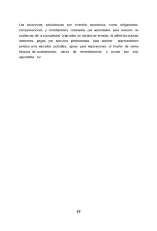 1414
Las situaciones solucionadas con inversión económica, como obligaciones,
compensaciones y conciliaciones ordenadas por autoridades para solución de
problemas de la copropiedad originadas en decisiones erradas de administraciones
anteriores, pagos por servicios profesionales para atender representación
jurídica ante estrados judiciales, apoyo para reparaciones al interior de varios
bloques de apartamentos, obras de remodelaciones y ornato han sido
ejecutadas sin
 