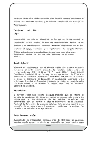 1414
necesidad de recurrir a fuentes adicionales para gestionar recursos, únicamente se
requirió una adecuada inversión y la decidida colaboración del Consejo de
Administración.
Gestiones del Tipo
Legal
Innumerables han sido las situaciones en las que se ha representado la
copropiedad, la gran mayoría de ellas por determinaciones erradas de los
consejos y las administraciones anteriores. Maniﬁesto sinceramente, que ha sido
invaluable el apoyo, orientación y acompañamiento del abogado Parmenio
Chávez quien siempre ha estado disponible para todas estas situaciones.
Sintetizando, resumo las acciones más relevantes en el ámbito
jurídico:
Jardín infantil
Solicitud de documentos por el Revisor Fiscal Luis Alberto Guaquéz
referentes al jardín infantil pretendiendo reinstalar este servicio. El
predio es de uso público cl 50 sur 79c.-51, rupi: 3964-12 Jardín infantil
Casablanca localidad 8ª de Kennedy se entrega en abril de 2014 a la
secretaria de educación. Restitución al Distrito. Actualmente el servicio
lo presta la Secretaría de Educación en condiciones superiores a las
anteriores, docentes profesionales y servicio de refrigerios suministrados
por especialistas en la materia, a ningún costo para los usuarios.
Solicitud no atendida.
Parabólica:
El Revisor Fiscal Luis Alberto Guaquéz pretende que se retome el
servicio de parabólica. Se tienen en cuenta las normas referentes a las
instalaciones y funcionamiento de las señales parabólicas, de
conformidad con las normas y bajo la supervisión de la Autoridad
Nacional de Televisión. Se descarta solicitud. Este servicio requirió gran
inversión de recursos y generó aumento considerable de cartera. Se
consideró no procedente esta pretensión.
Caso Pedronel Muñoz:
Exempleado en incapacidad continua más de 180 días, se cancelan
salarios regularmente, pendiente de valoración por junta médica para
 