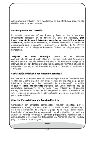 14
administración anterior. Este apoderado no ha efectuado seguimiento
efectivo pese a requerimientos.
Fiscalía general de la nación
Expediente contra los señores Rivera y Daza en instrucción. Caso
inicialmente radicado en la ﬁscalía 24 local de Kennedy, por
inactividad de la administración anterior se permitió que fuera
archivado, solicitado el desarchive, el proceso remitido a la oﬁcina de
asignaciones para instrucción, asignado a la ﬁscalía 11. Se efectúa
seguimiento con el abogado Parmenio Chávez sin ningún pago de
honorarios.
Juzgado 73 civil municipal piloto de la oralidad
ordinario de Nelson Orlando Díaz vs. Unidad residencial Casablanca
etapa 1 asunto: perdida vehículo Renault 4. En sentencia, luego de la
intervención del apoderado de Casablanca abogado Parmenio Chávez se
redujeron pretensiones del demandante, de $ 20.000.000 a menos de $
4.000.000
Conciliación solicitada por Antonio Castañeda
Conciliación ante alcaldía Kennedy solicitada por Antonio Castañeda para
validar paz y salvo expedido por Omar Méndez sin soportes de pago por
total de la deuda. No hubo conciliación. La administración no valida
el paz y salvo fraudulento expedido por Omar Méndez. No se
encuentran comentarios de Revisoría Fiscal anterior ni el anterior
Consejo de Administración. Se dio respuesta a tutela presentada por
este residente en contra de la administración por la no expedición del
paz y salvo solicitado.
Conciliación solicitada por Rodrigo Ramírez
Conciliación con amigable componedor- Kennedy solicitada por el
arrendatario Rodrigo Ramírez, asunto: reclama por daño vehículo que
no tiene autorización de parqueo y pago de la deuda parqueadero.
Resultado: no se concilia, es conminado por el amigable componedor a
acatar las normas vigentes y cancelar parqueadero. Atendida por el
administrador y el presidente del consejo Dr. Parmenio Chávez , no hay
pago de honorarios al abogado.
 