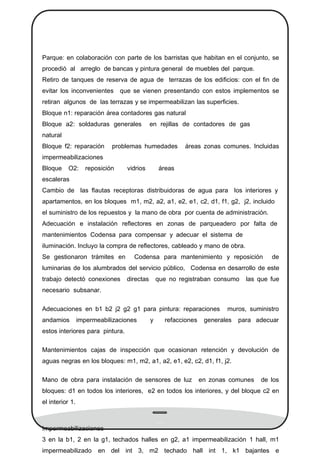Parque: en colaboración con parte de los barristas que habitan en el conjunto, se
procedió al arreglo de bancas y pintura general de muebles del parque.
Retiro de tanques de reserva de agua de terrazas de los ediﬁcios: con el ﬁn de
evitar los inconvenientes que se vienen presentando con estos implementos se
retiran algunos de las terrazas y se impermeabilizan las superﬁcies.
Bloque n1: reparación área contadores gas natural
Bloque a2: soldaduras generales en rejillas de contadores de gas
natural
Bloque f2: reparación problemas humedades áreas zonas comunes. Incluidas
impermeabilizaciones
Bloque O2: reposición vidrios áreas
escaleras
Cambio de las ﬂautas receptoras distribuidoras de agua para los interiores y
apartamentos, en los bloques m1, m2, a2, a1, e2, e1, c2, d1, f1, g2, j2, incluido
el suministro de los repuestos y la mano de obra por cuenta de administración.
Adecuación e instalación reﬂectores en zonas de parqueadero por falta de
mantenimientos Codensa para compensar y adecuar el sistema de
iluminación. Incluyo la compra de reﬂectores, cableado y mano de obra.
Se gestionaron trámites en Codensa para mantenimiento y reposición de
luminarias de los alumbrados del servicio público, Codensa en desarrollo de este
trabajo detectó conexiones directas que no registraban consumo las que fue
necesario subsanar.
Adecuaciones en b1 b2 j2 g2 g1 para pintura: reparaciones muros, suministro
andamios impermeabilizaciones y refacciones generales para adecuar
estos interiores para pintura.
Mantenimientos cajas de inspección que ocasionan retención y devolución de
aguas negras en los bloques: m1, m2, a1, a2, e1, e2, c2, d1, f1, j2.
Mano de obra para instalación de sensores de luz en zonas comunes de los
bloques: d1 en todos los interiores, e2 en todos los interiores, y del bloque c2 en
el interior 1.
Impermeabilizaciones
3 en la b1, 2 en la g1, techados halles en g2, a1 impermeabilización 1 hall, m1
impermeabilizado en del int 3, m2 techado hall int 1, k1 bajantes e
 