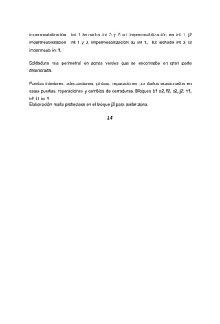 impermeabilización int 1 techados int 3 y 5 o1 impermeabilización en int 1, j2
impermeabilización int 1 y 3, impermeabilización a2 int 1, h2 techado int 3, i2
impermeab int 1.
Soldadura reja perimetral en zonas verdes que se encontraba en gran parte
deteriorada.
Puertas interiores: adecuaciones, pintura, reparaciones por daños ocasionados en
estas puertas, reparaciones y cambios de cerraduras. Bloques b1 e2, f2, c2, j2, h1,
h2, l1 int 5.
Elaboración malla protectora en el bloque j2 para aislar zona.
14
 