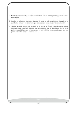 b) Moción de procedimiento, cuando el asambleísta se sale del tema especíﬁco y puntual que se
está tratando.
c) Moción de suﬁciente ilustración. Cuando el tema ha sido ampliamente ilustrado o el
asambleísta es repe vo con el tema que se considerara ya superado en su comprensión.
d) Deberá ser muy estricto con el empo en el uso de la palabra y no se podrán atender
manifestaciones como por ejemplo que por el hecho que un asambleísta ten ga varios
poderes no podrá hacer uso de este derecho a tulo individual por cada poder para con esos
poderes acumular empos de intervención.
14
 