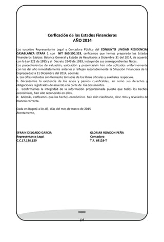 Cerﬁcación de los Estados Financieros
AÑO 2014
Los suscritos Representante Legal y Contadora Pública del CONJUNTO UNIDAD RESIDENCIAL
CASABLANCA ETAPA 1 con NIT 860.500.353, cerﬁcamos que hemos preparado los Estados
Financieros Básicos: Balance General y Estado de Resultados a Diciembre 31 del 2014, de acuerdo
con la Ley 222 de 1995 y el Decreto 2649 de 1993, incluyendo sus correspondientes Notas.
Los procedimientos de valuación, valoración y presentación han sido aplicados uniformemente
con los del año inmediatamente anterior y reﬂejan razonablemente la Situación Financiera de la
Copropiedad a 31 Diciembre del 2014, además:
a. Las cifras incluidas son ﬁelmente tomadas de los libros oﬁciales y auxiliares respecvos.
b. Garanzamos la existencia de los acvos y pasivos cuanﬁcables, así como sus derechos y
obligaciones registrados de acuerdo con corte de los documentos.
c. Conﬁrmamos la integridad de la información proporcionada puesto que todos los hechos
económicos, han sido reconocido en ellos.
d. Además, cerﬁcamos que los hechos económicos han sido clasiﬁcado, desc ritos y revelados de
manera correcta.
Dada en Bogotá a los 03 días del mes de marzo de 2015
Atentamente,
EFRAIN DELGADO GARCIA GLORIAR RONDON PEÑA
Representante Legal Contadora
C.C.17.186.159 T.P. 69129-T
14
 