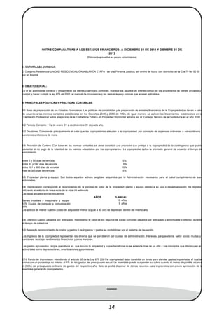 entre 0 y 90 días de vencida 0%
mas de 360 días de vencida 15%
NOTAS COMPARATIVAS A LOS ESTADOS FINANCIEROS A DICIEMBRE 31 DE 2014 Y DIEMBRE 31 DE
2013
(Valores expresados en pesos colombianos)
1- NATURALEZA JURIDICA:
El Conjunto Residencial UNIDAD RESIDENCIAL CASABLANCA ETAPA I es una Persona Juridica, sin animo de lucro, con domicilio en la Cra 79 No 50 00
sur en Bogotá.
2- OBJETO SOCIAL:
Es el de administrar correcta y eﬁcazmente los bienes y servicios comunes, manejar los asuntos de interés común de los propietarios de bienes privados y
cumplir y hacer cumplir la ley 675 de 2001, el manual de convivencia y las demás leyes y normas que le sean aplicables.
3- PRINCIPALES POLITICAS Y PRACTICAS CONTABLES:
3.1 Base de preparación de los Estados Financieros: Las políticas de contabilidad y la preparación de estados ﬁnancieros de la Copropiedad se llevan a cabo
de acuerdo a las normas contables establecidas en los Decretos 2649 y 2650 de 1993, de igual manera se aplican los lineamientos establecidos en la
Orientación Profesional sobre el ejercicio de la Contaduría Publica en Propiedad Horizontal emana por el Consejo Técnico de la Contaduría en el año 2008.
3.2 Periodo Contable: Va de enero 01 a de diciembre 31 de cada año.
3.3 Deudores: Comprende principalmente el valor que los copropietarios adeudan a la copropiedad por concepto de expensas ordinarias o extraordinaria,
sanciones e intereses de mora.
3.4 Provisión de Cartera: Con base en las normas contables se debe constituir una provisión que proteja a la copropiedad de la contingencia que pueda
presentar el no pago de la totalidad de los valores adeudados por los copropietarios. La copropiedad aplica la provisión general de acuerdo al tiempo de
vencimiento:
entre 91 y 180 días de vencida 5%
entre 181 y 360 días de vencida 10%
3.5 Propiedad planta y equipo: Son todos aquellos activos tangibles adquiridos por la Administración necesarios para el cabal cumplimiento de sus
actividades.
3.6 Depreciación: corresponde al reconociendo de la perdida de valor de la propiedad, planta y equipo debido a su uso o desactualización. Se registra
utilizando el método de línea recta de la vida útil estimada .
Las tasas anuales son las siguientes:
AÑOS % ANUAL
Bienes muebles y maquinaria y equipo 10 años
10% Equipo de computo y comunicación 5 años
20%
Los activos de menor cuantía (costo de adquisidor menor o igual a 50 uvt) se deprecian dentro del mismo año.
3.8 Diferidos-Gastos pagados por anticipado: Representa el valor de los seguros de zonas comunes pagados por anticipado y amortizable o diferido durante
el tiempo de cobertura.
3.9 Bases de reconocimiento de costos y gastos: Los ingresos y gastos se contabilizan por el sistema de causación.
Los ingresos de la copropiedad representan los dineros que se percibieron por cuotas de administración, intereses, parqueaderos, salón social, multas y
sanciones, reciclaje, rendimientos ﬁnancieros y otros menores.
Los gastos agrupan los cargos operativos en que incurre la propiedad y cuyos beneﬁcios no se extiende mas de un año y los conceptos que disminuyen el
activo tales como depreciaciones, amortizaciones y provisiones.
3.10 Fondo de imprevistos: Atendiendo al articulo 35 de la Ley 675 2001 la copropiedad debe constituir un fondo para atender gastos imprevistos, el cual se
forma con un porcentaje no inferior al 1% de los gastos del presupuesto anual. La asamblea puede suspender su cobro cuando el monto disponible alcance
el (50%) del presupuesto ordinario de gastos del respectivo año. Solo se podrá disponer de dichos recursos para imprevistos con previa aprobación de la
asamblea general de copropietarios.
14
 