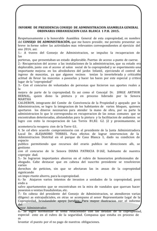 INFORME DE PRESIDENCIA CONSEJO DE ADMINISTRACION ASAMBLEA GENERAL
ORDINARIA URBANIZACION CASA BLANCA 1 P.H. 2015.
Respetuosamente a la honorable Asamblea General de esta copropiedad, en nombre
del CONSEJO DE ADMINISTRACIÓN, que me honro presidir, me permito presentar un
breve in forme sobre las actividades mas relevantes correspondientes al ejercicio del
ano 2014, asi:
1.- A traves del Consejo de Administracion, se impulso la recuperacion de
las
porterıas, que presentaban un estado deplorable. Puertas de acceso a punto de caerse.
2.- Recuperacion del acceso a las instalaciones de la administracion, que su estado era
deplorable, junto con el acceso al salon social de la copropiedad y se experimento una
importante mejorıa en los alrededores del jardın Infantil, ejerciendo el control de
ingreso de mascotas, ya que algunos vecinos tenı́an la invertebrada y criticable
actitud de llevar las mascotas a pasearlas y hacer las haces por este especial y critico
lugar de la “copropiedad”
3.- Con el concurso de voluntades de personas que hicieron sus aportes reales a
la
mejora de parte de la copropiedad. Es asi como el Concejal Dr. JORGE ARTHUR
BERNAL, quien dono la pintura y en proceso liderado por la Senora
MARTHA
CALDERON, integrante del Comite de Convivencia de la Propiedad y apoyado por la
Administracion, se logro la integracion de los habitantes de varios bloques, quienes
aportaron los dineros necesarios para atender la mano de obra, por su parte la
administracion lo que le correspondıa en recuperacion de las zonas comunes que se
encontraban deterioradas, alistandolas para la pintura y la facilitacion de andamios se
logro con exito la recuperacion de Las Torres B1,B2. G2. J2 y proximamente, se
acometera la recupera cion de la Torre G1.
4. Se cel ebro acuerdo compromisorio con el presidente de la Junta Administradora
Local Dr. ALEJANDRO TORRES. Para efectos de lograr intervencion de la
Administracion Distrital en el parque de Casa Blanca 1, dado su condicion de
espacio
publico permitiendo que recursos del erario publico se direccionen allı, se
gestiono
con el concurso de le Senora DIANA PATRICIA D IAZ, habitante de nuestra
copropie dad.
5.- Se lograron importantes ahorros en el rubro de honorarios profesionales de
abogado. Cabe destacar que en cabeza del suscrito presidente se resolvieron
varios
derechos de peticion, sin que se afectaran las in anzas de la copropiedad
signiicando
un impo rtante ahorro, para la copropiedad.
6.- Se Atajaron varios intentos de invasion a unidades de la copropiedad, poni
endo a
salvo apartamentos que se encontraban en la mira de vandalos que querıan hacer
posesion o ventas fraudulentas, etc.
7.- En cabeza del presidente del Consejo de Administracion, se atendieron varias
diligenci as extrajudiciales, en otras se acompano al senor Representante Legal de la
Copropiedad, brindandole apoyo Jurıdico. Para mayor ilustracion ver el informe
del
Senor Administrador.
8.- Se logro normalizar el tema relacionado con las deudas de la copropiedad,
especial
m
ente en el rubro de la seguridad. Companıa que estaba en proceso de
levantar el puesto por el no pago de nuestras obligaciones.
 