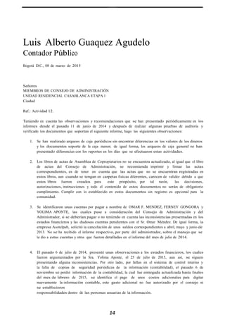 Luis Alberto Guaquez Agudelo
Contador Público
Bogotá D.C., 08 de marzo de 2015
Señores
MIEMBROS DE CONSEJO DE ADMINISTRACIÓN
UNIDAD RESIDENCIAL CASABLANCA ETAPA I
Ciudad
Ref.: Actividad 12.
Teniendo en cuenta las observaciones y recomendaciones que se han presentado periódicamente en los
informes desde el pasado 11 de junio de 2014 y después de realizar algunas pruebas de auditoria y
verificado los documentos que soportan el siguiente informe, hago las siguientes observaciones:
1. Se han realizado arqueos de caja periódicos sin encontrar diferencias en los valores de los dineros
y los documentos soporte de la caja menor; de igual forma, los arqueos de caja general no han
presentado diferencias con los reportes en los días que se efectuaron estas actividades.
2. Los libros de actas de Asamblea de Copropietarios no se encuentra actualizado, al igual que el libro
de actas del Consejo de Administración, se recomienda imprimir y firmar las actas
correspondientes, es de tener en cuenta que las actas que no se encuentran registradas en
estos libros, aun cuando se tengan en carpetas físicas diferentes, carecen de validez debido a que
estos libros fueron creados para este propósito, por tal razón, las decisiones,
autorizaciones, instrucciones y todo el contenido de estos documentos no serán de obligatorio
cumplimiento. Cumplir con lo establecido en estos documentos sin registro es opcional para la
comunidad.
3. Se identificaron unas cuentas por pagar a nombre de OMAR F. MENDEZ, FERNEY GONGORA y
YOLIMA APONTE, las cuales puse a consideración del Consejo de Administración y del
Administrador, si se deberían pagar o no teniendo en cuenta las inconsistencias presentadas en los
estados financieros y las dudosas cuentas pendientes con el Sr. Omar Méndez. De igual forma, la
empresa Asotelpab, solicitó la cancelación de unos saldos correspondientes a abril, mayo y junio de
2013. No se ha recibido el informe respectivo, por parte del administrador, sobre el manejo que se
le dio a estas cuentas y otras que fueron detalladas en el informe del mes de julio de 2014.
4. El pasado 6 de julio de 2014, presenté unas observaciones a los estados financieros, los cuales
fueron argumentados por la Sra. Yolima Aponte, el 25 de julio de 2015, aun así, se siguen
presentando alguna inconsistencias. Por otro lado, por fallas en el sistema de control interno y
la falta de copias de seguridad periódicas de la información (contabilidad), el pasado 6 de
noviembre se perdió información de la contabilidad, la cual fue entregada actualizada hasta finales
del mes de febrero de 2015, se identifica el pago de unos costos adicionales para digitar
nuevamente la información contable, este gasto adicional no fue autorizado por el consejo ni
se establecieron
responsabilidades dentro de las personas usuarias de la información.
14
 