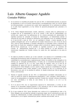 Luis Alberto Guaquez Agudelo
Contador Público
5. En la sesión de la Asamblea del pasado 8 de junio de 2014, el Administrador presentó un proyecto
de presupuesto, al cual se le hicieron observaciones y recomendaciones, estas con el fin de ajustar
las cifras presentadas a un proyecto real y poder hacer seguimiento. No se realizaron los cambios,
no se pudo hacer seguimiento y no hay informe de ejecución presupuestal para presentar a la
Asamblea.
6. El Sr. Efraín Delgado-Administrador, diseñó, administra y decide sobre las publicaciones en
la página web de la copropiedad, en ella se ha cometid o toda clase de arbitrariedades y ha
servido como espacio para las publicaciones de los criterios personales del administrador. En
repetidas ocasiones he solicitado al Consejo de Administración y al Administrador controlar la
utilización de este medio de difusión de información, se ha publicado el acta de asamblea realizada
en el mes de abril y junio de 2014, sin ser aprobada ni firmada y menos ajustada con los
cambios entregados para tal fin. Se publicaron los estados financieros con corte al mes de julio de
2014, estos no fueron aprobados, ni firmados; abusando de su autoridad, criterio y autonomía. De
igual forma, ha hecho una campaña de ataques sobre la elección de algunos consejeros y la del
Revisor Fiscal, situación que se ha aclarado en repetidas ocasiones en las reuniones del
Consejo de Administración, situación que a la fecha continúa en un total desacato a las
instrucciones impartidas por Ustedes mismos, las cuales han sido registradas en las actas de
consejo.
7. En todas las pruebas de auditoria que se han realizado a los soportes de la contabilidad, se han
identificado inconsistencias sobre los requisitos de ley que debe cumplir los soportes de la
contabilidad, las recomendaciones y sugerencias para realizar los cambios se han entregado en los
informes que he entregado periódicamente, a la fecha, aún se encuentran documentos que no
cumplen los requisitos de ley y en otros casos faltan los soportes, como es el caso de un
comprobante de egreso del mes de septiembre de 2014, en donde se realiza el pago de los
honorarios del Sr. Efraín Delgado y no tiene soporte. Algunos soportes de contabilidad son firmados
por el Administrador mucho tiempo después y como evidencia de ello, en la verificación de los
documentos, como parte de las pruebas de auditoria, he dejado evidencia que falta de aprobación,
firmas y autorizaciones.
8. Durante el segundo semestre del año 2014, se implementaron actividades relacionadas con el
cobro de cartera de cuotas de administración, parqueaderos y otros conceptos, cobros jurídicos y
control de los parqueaderos; en repetidas ocasiones, Ustedes han solicitado informes relacionados
con estas actividades, a la fecha de este informe no los conozco y no sé si ya les
fueron entregados.
9. El 31 de julio de 2014, hice un requerimiento especial al Sr. Administrador, a la fecha de este
informe no ha presentado ninguna respuesta a esta solicitud, en este se solicita claridad sobre
manejos que requieren autorización del consejo de administración.
10. En el mes octubre de 2014, fueron destruidos unos archivos de la copropiedad por orden el Sr.
Efraín Delgado, esta actividad fue realizada sin gestionar ningún tipo de autorización por parte del
Consejo de Administración, sin haber comunicado al Revisor fiscal, sin acta de destrucción, sin
informe previo y sin el registro testimonial que permita confirmar esta actividad, esto se
14
 