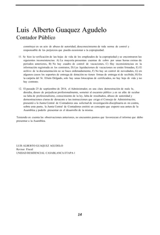 Luis Alberto Guaquez Agudelo
Contador Público
constituye en un acto de abuso de autoridad, desconocimiento de toda norma de control y
responsable de los perjuicios que pueda ocasionar a la copropiedad.
11. Se hizo la verificación de las hojas de vida de los empleados de la copropiedad y se encontraron las
siguientes inconsistencias: A) La mayoría presentan cuentas de cobro por unas horas extras de
periodos anteriores, B) No hay cuadro de control de vacaciones, C) Hay inconsistencias en la
información registrada en los contratos, D) Las liquidaciones de vacaciones no están firmadas, E) El
archivo de la documentación no se hace ordenadamente, F) No hay un control de novedades, G) en
algunos casos los soportes de entrega de dotación no tienen firmas de entrega ni de recibido, H) En
la carpeta del Sr. Efraín Delgado, solo hay unas fotocopias de certificados, no hay hoja de vida y no
hay contrato.
12. El pasado 25 de septiembre de 2014, el Administrador, en una clara demostración de mala fe,
desidia, deseo de perjudicar profesionalmente, someter al escarnio público y en un afán de ocultar
su falta de profesionalismo, conocimiento de la ley, falta de resultados, abuso de autoridad y
demostraciones claras de desacato a las instrucciones que exige el Consejo de Administración;
presentó a la Junta Central de Contadores una solicitud de investigación disciplinaria en mi contra,
sobre este punto, la Junta Central de Contadores emitirá un concepto que espero sea antes de la
Asamblea y poderlo presentar en el desarrollo de la misma.
Teniendo en cuenta las observaciones anteriores, no encuentro puntos que favorezcan el informe que debo
presentar a la Asamblea.
LUIS ALBERTO GUAQUEZ AGUDELO
Revisor Fiscal
UNIDAD RESIDENCIAL CASABLANCA ETAPA I
14
 