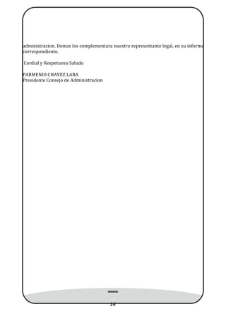 administracion. Demas los complementara nuestro representante legal, en su informe
correspondiente.
Cordial y Respetuoso Saludo
PARMENIO CHAVEZ LARA
Presidente Consejo de Administracion
14
 