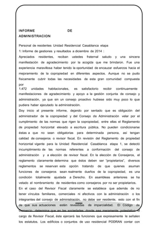 INFORME DE
ADMINISTRACION
Personal de residentes Unidad Residencial Casablanca etapa
1: Informe de gestiones y resultados a diciembre de 2014 :
Apreciados residentes, reciban ustedes fraternal saludo y una sincera
manifestación de agradecimiento por la acogida que me brindaron. Fue una
experiencia maravillosa haber tenido la oportunidad de encauzar esfuerzos hacia el
mejoramiento de la copropiedad en diferentes aspectos. Aunque no se pudo
físicamente cubrir todas las necesidades de esta gran comunidad compuesta
por
1.472 unidades habitacionales, es satisfactorio recibir continuamente
manifestaciones de agradecimiento y apoyo a la gestión conjunta de consejo y
administración, ya que sin un consejo proactivo hubiese sido muy poco lo que
pudiera haber ejecutado la administración.
Doy inicio al presente informe, dejando por sentado que es obligación del
administrador de la copropiedad y del Consejo de Administración velar por el
cumplimiento de las normas que rigen la copropiedad, entre ellas el Reglamento
de propiedad horizontal elevado a escritura pública. No pueden condicionarse
éstas a que no sean obligatorias para determinada persona, así tengan
calidad de consejeros o revisor ﬁscal. En revisión del Reglamento de propiedad
horizontal vigente para la Unidad Residencial Casablanca etapa 1, se detectó
incumplimiento de las normas referentes a conformación del consejo de
administración y a elección de revisor ﬁscal. En la elección de Consejeros, el
reglamento claramente determina que éstos deben ser “propietarios”, diversos
reglamentos se reservan esta opción tratando de que quienes asuman
funciones de consejeros sean realmente dueños de la copropiedad, es una
condición totalmente ajustada a Derecho. En asambleas anteriores se ha
vetado el nombramiento de residentes como consejeros por no ser propietarios.
En el caso del Revisor Fiscal claramente se establece que además de no
tener vínculos familiares, comerciales ni afectivos con la administración o los
integrantes del consejo de administración, no debe ser residente, esto con el ﬁn
de que sus actuaciones estén revestidas de imparcialidad. El Código de
Comercio determina que en las sociedades donde sea meramente potestativo el
cargo de Revisor Fiscal, éste ejercerá las funciones que expresamente le señalen
los estatutos. Los ediﬁcios o conjuntos de uso residencial PODRAN contar con
 