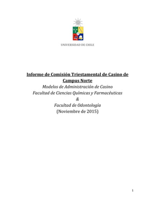 1
UNIVERSIDAD DE CHILE
Informe de Comisión Triestamental de Casino de
Campus Norte
Modelos de Administración de Casino
Facultad de Ciencias Químicas y Farmacéuticas
&
Facultad de Odontología
(Noviembre de 2015)
 