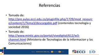 Referencias
• Tomado de:
http://pre.aulas.ecci.edu.co/pluginfile.php/1729/mod_resourc
e/content/1/Tema3/descargable.pdf (contenidos tecnología y
sociedad 2016)
• Tomado de:
http://www.mintic.gov.co/portal/vivedigital/612/w3-
channel.html (Ministerio de Tecnologias de la Informacion y las
Comunicaciones)
 