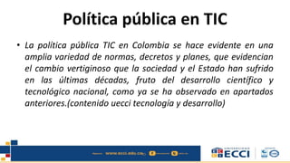 Política pública en TIC
• La política pública TIC en Colombia se hace evidente en una
amplia variedad de normas, decretos y planes, que evidencian
el cambio vertiginoso que la sociedad y el Estado han sufrido
en las últimas décadas, fruto del desarrollo científico y
tecnológico nacional, como ya se ha observado en apartados
anteriores.(contenido uecci tecnología y desarrollo)
 