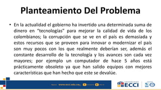 Planteamiento Del Problema
• En la actualidad el gobierno ha invertido una determinada suma de
dinero en “tecnologías” para mejorar la calidad de vida de los
colombianos; la corrupción que se ve en el país es demasiada y
estos recursos que se proveen para innovar o modernizar el país
son muy pocos con los que realmente deberían ser, además el
constante desarrollo de la tecnología y los avances son cada vez
mayores; por ejemplo un computador de hace 5 años está
prácticamente obsoleto ya que han salido equipos con mejores
características que han hecho que este se devalúe.
 