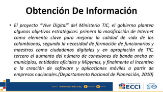 Obtención De Información
• El proyecto “Vive Digital” del Ministerio TIC, el gobierno plantea
algunos objetivos estratégicos: primero la masificación de Internet
como elemento clave para mejorar la calidad de vida de los
colombianos, segundo la necesidad de formación de funcionarios y
maestros como ciudadanos digitales y en apropiación de TIC,
tercero el aumento del número de conexiones de banda ancha en
municipios, entidades oficiales y Mipymes, y finalmente el incentivo
a la creación de software y aplicaciones móviles a partir de
empresas nacionales.(Departamento Nacional de Planeación, 2010)
 