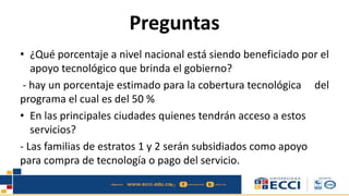 Preguntas
• ¿Qué porcentaje a nivel nacional está siendo beneficiado por el
apoyo tecnológico que brinda el gobierno?
- hay un porcentaje estimado para la cobertura tecnológica del
programa el cual es del 50 %
• En las principales ciudades quienes tendrán acceso a estos
servicios?
- Las familias de estratos 1 y 2 serán subsidiados como apoyo
para compra de tecnología o pago del servicio.
 