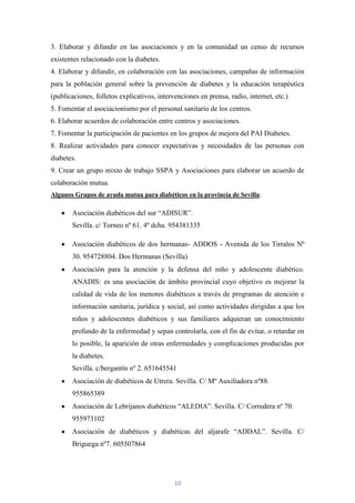 3. Elaborar y difundir en las asociaciones y en la comunidad un censo de recursos
existentes relacionado con la diabetes.
4. Elaborar y difundir, en colaboración con las asociaciones, campañas de información
para la población general sobre la prevención de diabetes y la educación terapéutica
(publicaciones, folletos explicativos, intervenciones en prensa, radio, internet, etc.)
5. Fomentar el asociacionismo por el personal sanitario de los centros.
6. Elaborar acuerdos de colaboración entre centros y asociaciones.
7. Fomentar la participación de pacientes en los grupos de mejora del PAI Diabetes.
8. Realizar actividades para conocer expectativas y necesidades de las personas con
diabetes.
9. Crear un grupo mixto de trabajo SSPA y Asociaciones para elaborar un acuerdo de
colaboración mutua.
Algunos Grupos de ayuda mutua para diabéticos en la provincia de Sevilla:

       Asociación diabéticos del sur “ADISUR”.
       Sevilla. c/ Torneo nº 61. 4º dcha. 954381335

       Asociación diabéticos de dos hermanas- ADDOS - Avenida de los Tirralos Nº
       30. 954728804. Dos Hermanas (Sevilla)
       Asociación para la atención y la defensa del niño y adolescente diabético.
       ANADIS: es una asociación de ámbito provincial cuyo objetivo es mejorar la
       calidad de vida de los menores diabéticos a través de programas de atención e
       información sanitaria, jurídica y social, así como actividades dirigidas a que los
       niños y adolescentes diabéticos y sus familiares adquieran un conocimiento
       profundo de la enfermedad y sepan controlarla, con el fin de evitar, o retardar en
       lo posible, la aparición de otras enfermedades y complicaciones producidas por
       la diabetes.
       Sevilla. c/bergantín nº 2. 651645541
       Asociación de diabéticos de Utrera. Sevilla. C/ Mº Auxiliadora nº88.
       955865389
       Asociación de Lebrijanos diabéticos “ALEDIA”. Sevilla. C/ Corredera nº 70.
       955973102
       Asociación de diabéticos y diabéticas del aljarafe “ADDAL”. Sevilla. C/
       Briguega nº7. 605507864




                                             10
 